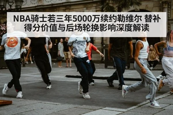 NBA骑士若三年5000万续约勒维尔 替补得分价值与后场轮换影响深度解读