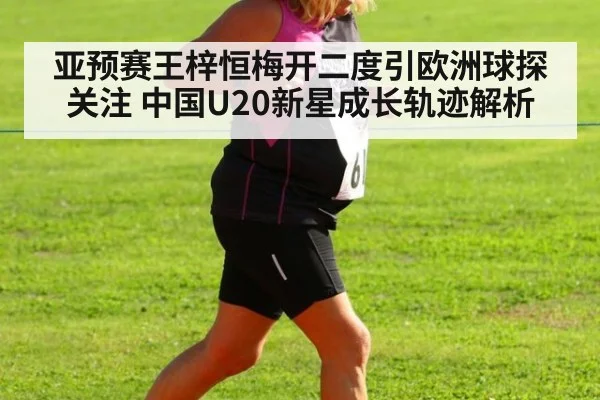 亚预赛王梓恒梅开二度引欧洲球探关注 中国U20新星成长轨迹解析