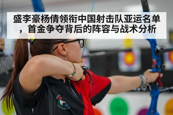 盛李豪杨倩领衔中国射击队亚运名单，首金争夺背后的阵容与战术分析