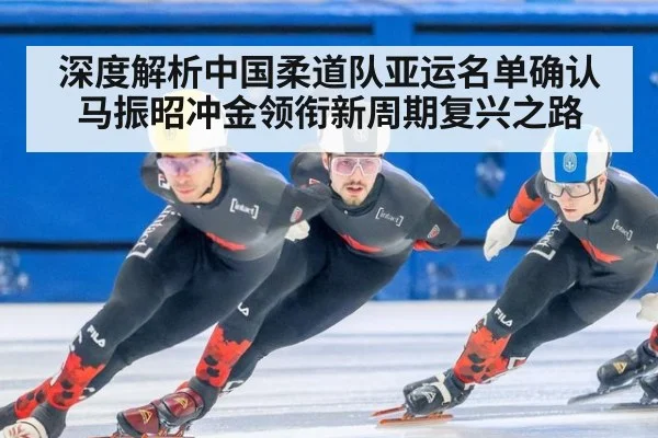 深度解析中国柔道队亚运名单确认 马振昭冲金领衔新周期复兴之路