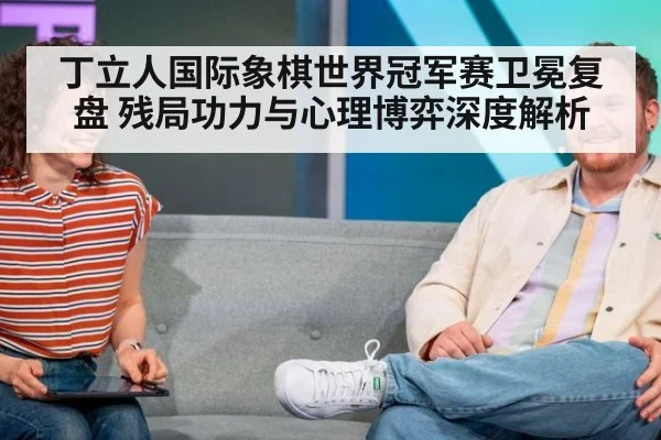 丁立人国际象棋世界冠军赛卫冕复盘 残局功力与心理博弈深度解析